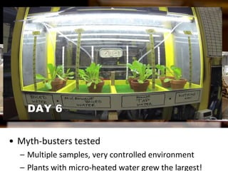 • Double-blind experiment
– Researcher doesn’t know what X, Y & Z represent
until end of the experiment to prevent bias in data
• Myth-busters tested
– Multiple samples, very controlled environment
– Plants with micro-heated water grew the largest!
 