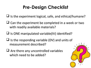 Pre-Design Checklist
 Is the experiment logical, safe, and ethical/humane?
 Can the experiment be completed in a week or two
with readily available materials?
 Is ONE manipulated variable(IV) identified?
 Is the responding variable (DV) and units of
measurement described?
 Are there any uncontrolled variables
which need to be added?
 