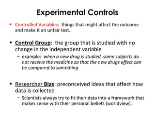 Experimental Controls
• Controlled Variables: things that might affect the outcome
and make it an unfair test.
• Control Group: the group that is studied with no
change in the independent variable
– example: when a new drug is studied, some subjects do
not receive the medicine so that the new drugs effect can
be compared to something
• Researcher Bias: preconceived ideas that affect how
data is collected
– Scientists always try to fit their data into a framework that
makes sense with their personal beliefs (worldview).
 