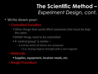 The Scientific Method –
Experiment Design, cont.
• Write down your:
– Controlled Variables
•Other things that could affect outcomes that must be kept
the same
•MANY things need to be controlled
•A ‘control group’ is similar –
– A trial by which all others are compared
» (i.e. testing magnet strength with a non-magnet)
– Materials
•Supplies, equipment, location needs, etc.
– Rough Procedure
 