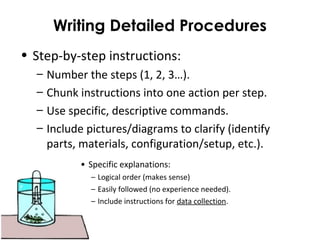 Writing Detailed Procedures
• Step-by-step instructions:
– Number the steps (1, 2, 3…).
– Chunk instructions into one action per step.
– Use specific, descriptive commands.
– Include pictures/diagrams to clarify (identify
parts, materials, configuration/setup, etc.).
• Specific explanations:
– Logical order (makes sense)
– Easily followed (no experience needed).
– Include instructions for data collection.
 