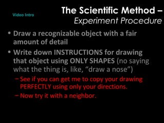 The Scientific Method –
Experiment Procedure
• Draw a recognizable object with a fair
amount of detail
• Write down INSTRUCTIONS for drawing
that object using ONLY SHAPES (no saying
what the thing is, like, “draw a nose”)
– See if you can get me to copy your drawing
PERFECTLY using only your directions.
– Now try it with a neighbor.
Video Intro
 