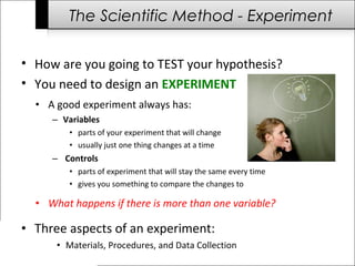 The Scientific Method - Experiment
• How are you going to TEST your hypothesis?
• You need to design an EXPERIMENT
• A good experiment always has:
– Variables
• parts of your experiment that will change
• usually just one thing changes at a time
– Controls
• parts of experiment that will stay the same every time
• gives you something to compare the changes to
• What happens if there is more than one variable?
• Three aspects of an experiment:
• Materials, Procedures, and Data Collection
 