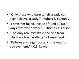 • “Only those who dare to fail greatly can
ever achieve greatly.” - Robert F. Kennedy
• “I have not failed. I've just found 10,000
ways that won't work.” - Thomas A. Edison
• “The only real mistake is the one from
which we learn nothing.” - Henry Ford
• “Failures are finger posts on the road to
achievement.” - C.S. Lewis
 