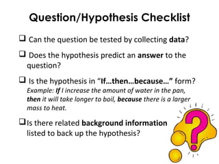 Question/Hypothesis Checklist
 Can the question be tested by collecting data?
 Does the hypothesis predict an answer to the
question?
 Is the hypothesis in “If…then…because…” form?
Example: If I increase the amount of water in the pan,
then it will take longer to boil, because there is a larger
mass to heat.
Is there related background information
listed to back up the hypothesis?
 