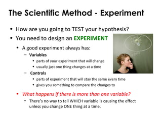 The Scientific Method - Experiment
• How are you going to TEST your hypothesis?
• You need to design an EXPERIMENT
• A good experiment always has:
– Variables
• parts of your experiment that will change
• usually just one thing changes at a time
– Controls
• parts of experiment that will stay the same every time
• gives you something to compare the changes to
• What happens if there is more than one variable?
• There’s no way to tell WHICH variable is causing the effect
unless you change ONE thing at a time.
 