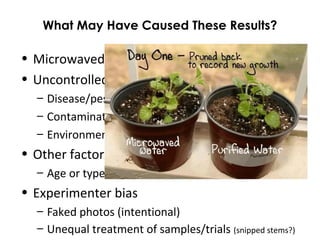 What May Have Caused These Results?
• Microwaved water really is toxic
• Uncontrolled variables
– Disease/pests (before or during experiment)
– Contamination of containers, temp. of water
– Environmental factors (heat, light, soil)
• Other factors
– Age or type of plant is more/less susseptible
• Experimenter bias
– Faked photos (intentional)
– Unequal treatment of samples/trials (snipped stems?)
 