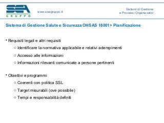 Sistema di Gestione Salute e Sicurezza OHSAS 18001> Pianificazione
• Requisiti legali e altri requisiti
o Identificare la normativa applicabile e relativi adempimenti
o Accesso alle informazioni
o Informazioni rilevanti comunicate a persone pertinenti
• Obiettivi e programmi
o Coerenti con politica SSL
o Target misurabili (ove possibile)
o Tempi e responsabilità definiti
www.seagruppo.it
Sistemi di Gestione
e Processi Organizzativi
 