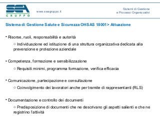 Sistema di Gestione Salute e Sicurezza OHSAS 18001> Attuazione
• Risorse, ruoli, responsabilità e autorità
o Individuazione ed istituzione di una struttura organizzativa dedicata alla
prevenzione e protezione aziendale
• Competenza, formazione e sensibilizzazione
o Requisiti minimi, programma formazione, verifica efficacia
• Comunicazione, partecipazione e consultazione
o Coinvolgimento dei lavoratori anche per tramite di rappresentanti (RLS)
• Documentazione e controllo dei documenti
o Predisposizione di documenti che ne descrivano gli aspetti salienti e che ne
registrino l’attività
www.seagruppo.it
Sistemi di Gestione
e Processi Organizzativi
 