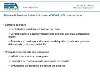 Sistema di Gestione Salute e Sicurezza OHSAS 18001> Attuazione
• Controllo operativo
o Controlli derivanti dalla valutazione dei rischi
o Controlli relativi ad approvvigionamento di merci, sostanze, attrezzature,
appalti
o Procedure e criteri operativi in assenza dei quali si potrebbero generare
difformità da politica e obiettivi SSL
• Preparazione e risposta alle emergenze
o Individuazione scenari emergenza
o Procedure per rispondere alle emergenze individuate
o Simulazione per testare le procedure predisposte
www.seagruppo.it
Sistemi di Gestione
e Processi Organizzativi
 