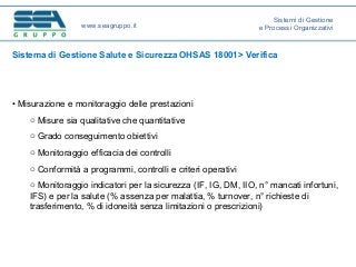 Sistema di Gestione Salute e Sicurezza OHSAS 18001> Verifica
• Misurazione e monitoraggio delle prestazioni
o Misure sia qualitative che quantitative
o Grado conseguimento obiettivi
o Monitoraggio efficacia dei controlli
o Conformità a programmi, controlli e criteri operativi
o Monitoraggio indicatori per la sicurezza (IF, IG, DM, IIO, n° mancati infortuni,
IFS) e per la salute (% assenza per malattia, % turnover, n° richieste di
trasferimento, % di idoneità senza limitazioni o prescrizioni)
www.seagruppo.it
Sistemi di Gestione
e Processi Organizzativi
 