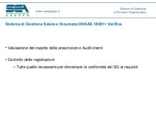 Sistema di Gestione Salute e Sicurezza OHSAS 18001> Verifica
• Valutazione del rispetto delle prescrizioni e Audit interni
• Controllo delle registrazioni
o Tutte quelle necessarie per dimostrare la conformità del SG ai requisiti
www.seagruppo.it
Sistemi di Gestione
e Processi Organizzativi
 