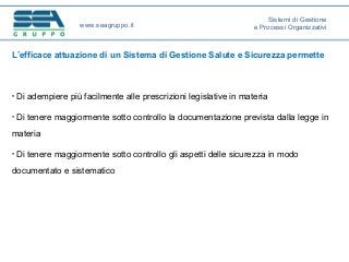 L’efficace attuazione di un Sistema di Gestione Salute e Sicurezza permette
• Di adempiere più facilmente alle prescrizioni legislative in materia
• Di tenere maggiormente sotto controllo la documentazione prevista dalla legge in
materia
• Di tenere maggiormente sotto controllo gli aspetti delle sicurezza in modo
documentato e sistematico
www.seagruppo.it
Sistemi di Gestione
e Processi Organizzativi
 