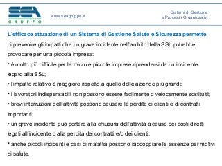 L’efficace attuazione di un Sistema di Gestione Salute e Sicurezza permette
di prevenire gli impatti che un grave incidente nell’ambito della SSL potrebbe
provocare per una piccola impresa:
• è molto più difficile per le micro e piccole imprese riprendersi da un incidente
legato alla SSL;
• l’impatto relativo è maggiore rispetto a quello delle aziende più grandi;
• i lavoratori indispensabili non possono essere facilmente o velocemente sostituiti;
• brevi interruzioni dell’attività possono causare la perdita di clienti e di contratti
importanti;
• un grave incidente può portare alla chiusura dell’attività a causa dei costi diretti
legati all’incidente o alla perdita dei contratti e/o dei clienti;
• anche piccoli incidenti e casi di malattia possono raddoppiare le assenze per motivi
di salute.
www.seagruppo.it
Sistemi di Gestione
e Processi Organizzativi
 