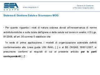 Sistema di Gestione Salute e Sicurezza e MOG
• Per quanto riguarda i reati di natura colposa dovuti all’inosservanza di norme
antinfortunistiche e sulla tutela dell'igiene e della salute sul lavoro in analisi, il D.Lgs.
81/2008, all’art. 30 comma 5 stabilisce che
“In sede di prima applicazione, i modelli di organizzazione aziendale definiti
conformemente alle Linee guida UNI INAIL [..] o al BS OHSAS 18001:2007, si
presumono conformi ai requisiti di cui al presente articolo per le parti
corrispondenti [..]”.
www.seagruppo.it
Sistemi di Gestione
e Processi Organizzativi
 