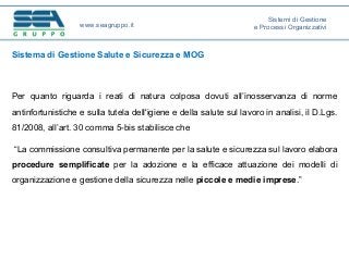Sistema di Gestione Salute e Sicurezza e MOG
Per quanto riguarda i reati di natura colposa dovuti all’inosservanza di norme
antinfortunistiche e sulla tutela dell'igiene e della salute sul lavoro in analisi, il D.Lgs.
81/2008, all’art. 30 comma 5-bis stabilisce che
“La commissione consultiva permanente per la salute e sicurezza sul lavoro elabora
procedure semplificate per la adozione e la efficace attuazione dei modelli di
organizzazione e gestione della sicurezza nelle piccole e medie imprese.”
www.seagruppo.it
Sistemi di Gestione
e Processi Organizzativi
 