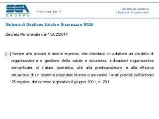 Sistema di Gestione Salute e Sicurezza e MOG
Decreto Ministeriale del 13/02/2014
[...] fornire alle piccole e medie imprese, che decidano di adottare un modello di
organizzazione e gestione della salute e sicurezza, indicazioni organizzative
semplificate, di natura operativa, utili alla predisposizione e alla efficace
attuazione di un sistema aziendale idoneo a prevenire i reati previsti dall'articolo
25-septies, del decreto legislativo 8 giugno 2001, n. 231.
www.seagruppo.it
Sistemi di Gestione
e Processi Organizzativi
 