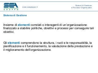 Sistema di Gestione
Insieme di elementi correlati o interagenti di un’organizzazione
finalizzato a stabilire politiche, obiettivi e processi per conseguire tali
obiettivi.
Gli elementi comprendono la struttura, i ruoli e le responsabilità, la
pianificazione e il funzionamento, la valutazione della prestazione e
il miglioramento dell’organizzazione.
www.seagruppo.it
Sistemi di Gestione
e Processi Organizzativi
 