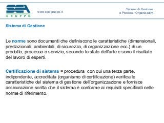 Sistema di Gestione
Le norme sono documenti che definiscono le caratteristiche (dimensionali,
prestazionali, ambientali, di sicurezza, di organizzazione ecc.) di un
prodotto, processo o servizio, secondo lo stato dell'arte e sono il risultato
del lavoro di esperti.
Certificazione di sistema = procedura con cui una terza parte,
indipendente, accreditata (organismo di certificazione) verifica le
caratteristiche del sistema di gestione dell’organizzazione e fornisce
assicurazione scritta che il sistema è conforme ai requisiti specificati nelle
norme di riferimento.
www.seagruppo.it
Sistemi di Gestione
e Processi Organizzativi
 
