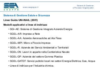 Sistema di Gestione Salute e Sicurezza
Linee Guida UNI-INAIL (2001)
Modelli applicativi e linee di indirizzo
• SGI–AE: Sistema di Gestione Integrato Aziende Energia
• SGSL–AR: Imprese a Rete
• SGSL–AA: Aziende Aeronautiche ad Ala Fissa
• SGSL–MPI: Micro e Piccole Imprese
• SGSL–R: Aziende dei Servizi Ambientali e Territoriali
• SGSL-CN: Lavori in appalto nella Cantieristica Navale
• SGSL-GP: Aziende del settore Gomma Plastica
• SGSL-GATEF: Servizi pubblici locali nei settori Energia Elettrica, Gas, Acqua
• Linee di indirizzo per l’Industria chimica.
www.seagruppo.it
Sistemi di Gestione
e Processi Organizzativi
 