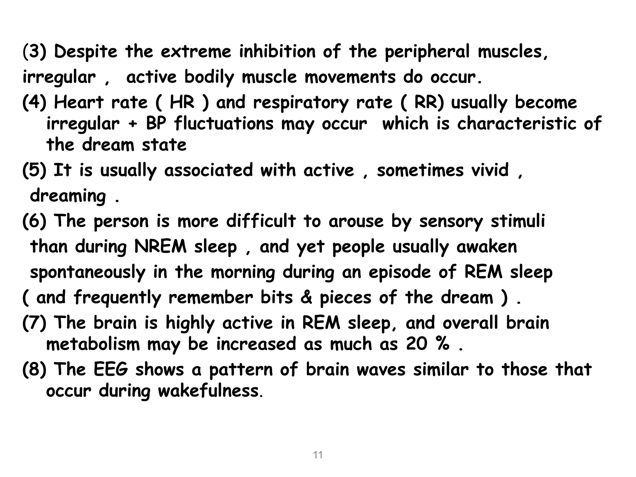 (3) Despite the extreme inhibition of the peripheral muscles,
irregular , active bodily muscle movements do occur.
(4) Heart rate ( HR ) and respiratory rate ( RR) usually become
irregular + BP fluctuations may occur which is characteristic of
the dream state
(5) It is usually associated with active , sometimes vivid ,
dreaming .
(6) The person is more difficult to arouse by sensory stimuli
than during NREM sleep , and yet people usually awaken
spontaneously in the morning during an episode of REM sleep
( and frequently remember bits & pieces of the dream ) .
(7) The brain is highly active in REM sleep, and overall brain
metabolism may be increased as much as 20 % .
(8) The EEG shows a pattern of brain waves similar to those that
occur during wakefulness.
11
 