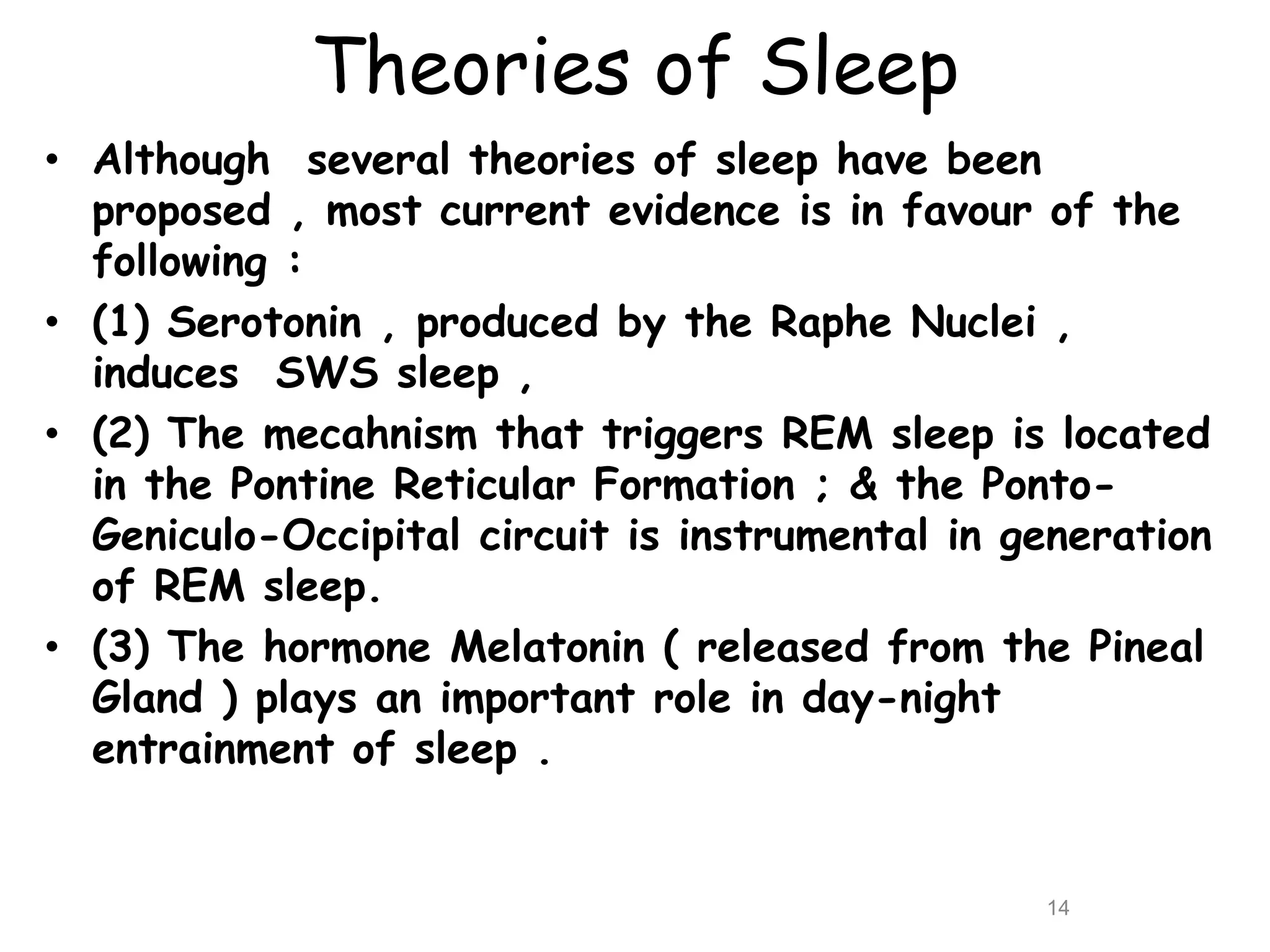Theories of Sleep
• Although several theories of sleep have been
proposed , most current evidence is in favour of the
following :
• (1) Serotonin , produced by the Raphe Nuclei ,
induces SWS sleep ,
• (2) The mecahnism that triggers REM sleep is located
in the Pontine Reticular Formation ; & the Ponto-
Geniculo-Occipital circuit is instrumental in generation
of REM sleep.
• (3) The hormone Melatonin ( released from the Pineal
Gland ) plays an important role in day-night
entrainment of sleep .
14
 
