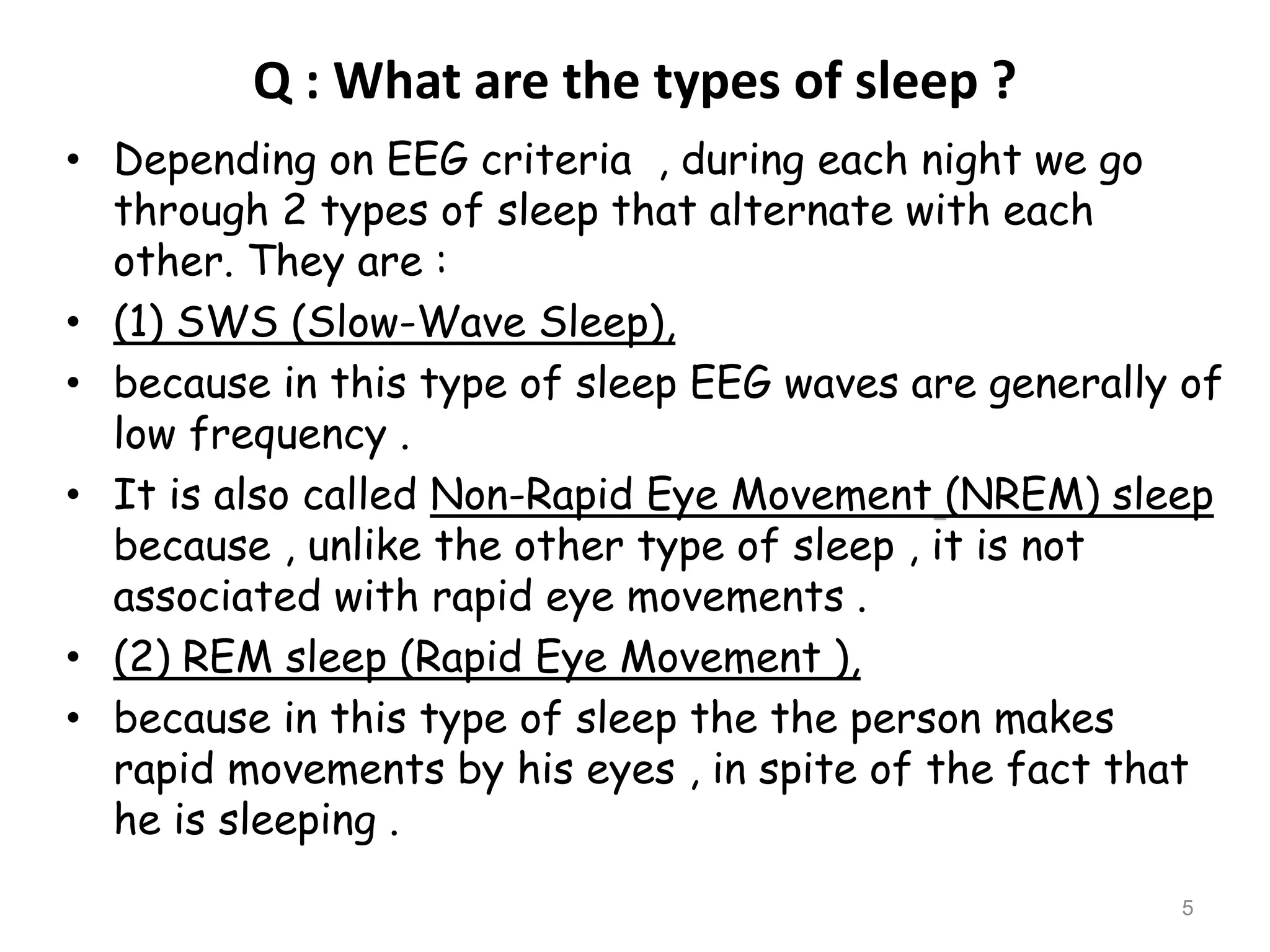 Q : What are the types of sleep ?
• Depending on EEG criteria , during each night we go
through 2 types of sleep that alternate with each
other. They are :
• (1) SWS (Slow-Wave Sleep),
• because in this type of sleep EEG waves are generally of
low frequency .
• It is also called Non-Rapid Eye Movement (NREM) sleep
because , unlike the other type of sleep , it is not
associated with rapid eye movements .
• (2) REM sleep (Rapid Eye Movement ),
• because in this type of sleep the the person makes
rapid movements by his eyes , in spite of the fact that
he is sleeping .
5
 