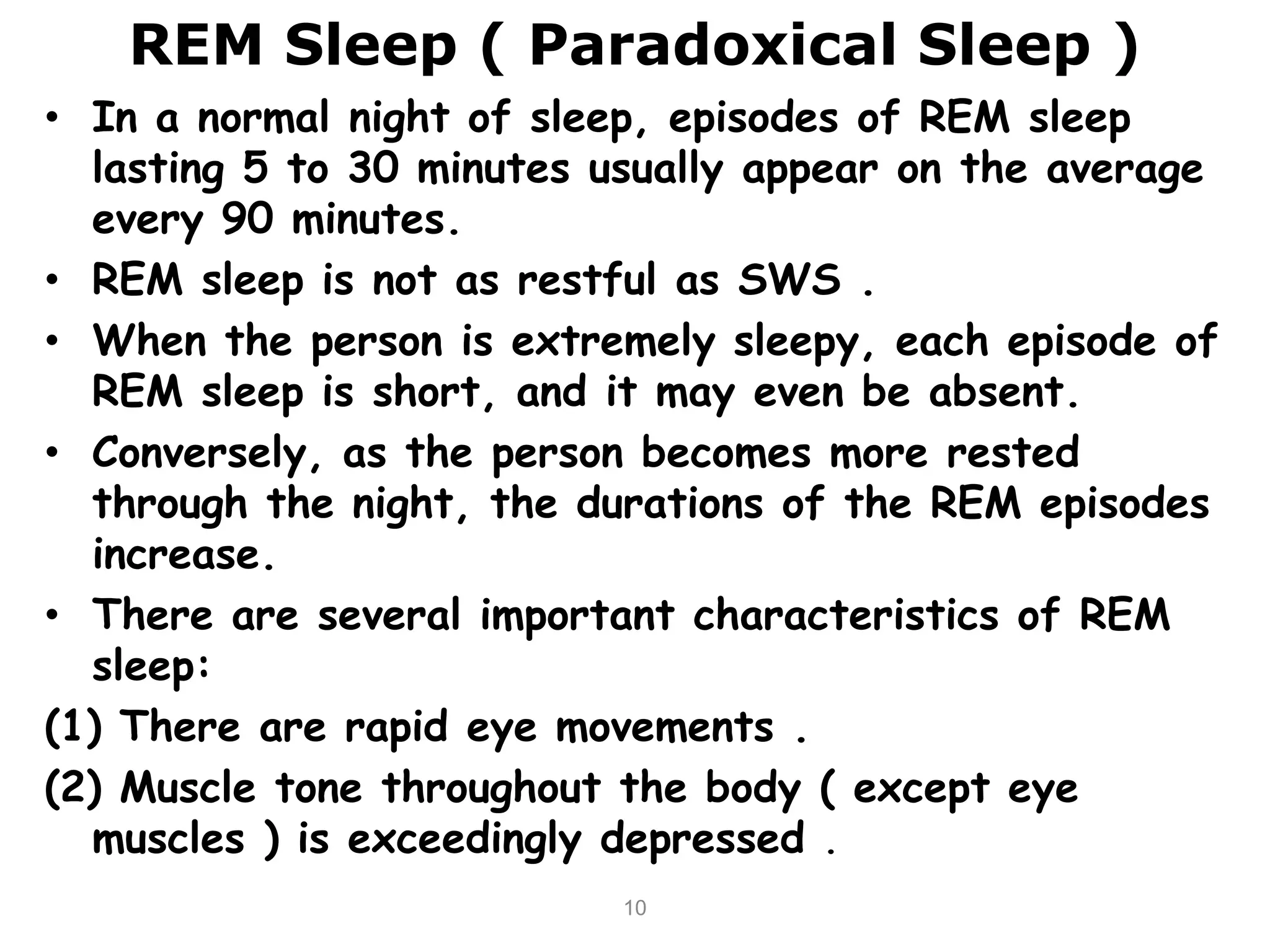 REM Sleep ( Paradoxical Sleep )
• In a normal night of sleep, episodes of REM sleep
lasting 5 to 30 minutes usually appear on the average
every 90 minutes.
• REM sleep is not as restful as SWS .
• When the person is extremely sleepy, each episode of
REM sleep is short, and it may even be absent.
• Conversely, as the person becomes more rested
through the night, the durations of the REM episodes
increase.
• There are several important characteristics of REM
sleep:
(1) There are rapid eye movements .
(2) Muscle tone throughout the body ( except eye
muscles ) is exceedingly depressed .
10
 