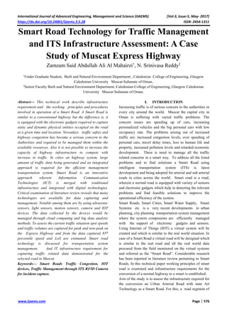 International Journal of Advanced Engineering, Management and Science (IJAEMS) [Vol-3, Issue-5, May- 2017]
https://dx.doi.org/10.24001/ijaems.3.5.28 ISSN: 2454-1311
www.ijaems.com Page | 576
Smart Road Technology for Traffic Management
and ITS Infrastructure Assessment: A Case
Study of Muscat Express Highway
Zamzam Said Abdullah Ali Al Mahairzi1
, N. Srinivasa Reddy2
1
Under Graduate Student, Built and Natural Environment Department , Caledonian College of Engineering, Glasgow
Caledonian University Muscat Sultanate of Oman,
2
Senior Faculty Built and Natural Environment Department, Caledonian College of Engineering, Glasgow Caledonian
University Muscat Sultanate of Oman.
Abstract— This technical work describe infrastructure
requirement and the working principles and procedures
involved in operation of a Smart Road. A Smart Road is
similar to a conventional highway but the difference is, it
is equipped with the electronic gadgets required to capture
static and dynamic physical entities occupied on the road
at a given time and location. Nowadays traffic safety and
highway congestion has become a serious concern to the
Authorities and required to be managed them within the
available resources. Also it is not possible to increase the
capacity of highway infrastructure to compete with
increase in traffic. In cities on highway system, large
amount of traffic data being generated and an integrated
approach is required for the efficient management
transportation system. Smart Road is an innovative
approach wherein Information Communication
Technologies (ICT) is merged with traditional
infrastructure and integrated with digital technologies.
Critical examination of literature review reveals that many
technologies are available for data capturing and
management. Notable among them are by using ultrasonic
sensors, light sensors, motion sensors, camera and IOT
devices. The data collected by the devices would be
managed through cloud computing and big data analytic
methods. To assess the current traffic situation spot speeds
and traffic volumes are captured for peak and non-peak on
the Express Highway and from the data captured 85th
percentile speed and LoS are estimated. Smart road
technology is discussed for transportation system
management. And IT infrastructure requirement for
capturing traffic related data demonstrated for the
selected road in Muscat.
Keywords— Smart Roads Traffic Congestion, IOT
devices, Traffic Management through ITS RFID Camera
for incident capture.
I. INTRODUCTION
Increasing traffic is of serious concern to the authorities in
every city around the world. Muscat the capital city in
Oman is suffering with varied traffic problems. The
concern issues are speeding up of cars, increasing
personalized vehicles and the big personal cars with low
occupancy rate. The problems arising out of increased
traffic are: increased congestion levels, over speeding of
personal cars, travel delay times, loss to human life and
property, increased pollution levels and retarded economic
development. There is need to manage all the traffic
related concerns in a smart way. To address all the listed
problems and to find solutions a Smart Road using
intelligent transportation system (ITS) is latest
development and being adopted for arterial and sub arterial
roads in cities across the world. Smart road is a road,
wherein a normal road is equipped with variety of sensors
and electronic gadgets which help in detecting the relevant
problems and find feasible solutions to improve the
operational efficiency of the system.
Smart Roads, Smart Cities, Smart Water Supply, Smart
Systems etc is a very recent developments in urban
planning, city planning transportation system management
where the system components are efficiently managed
with the support of electronic gadgets and sensors.
Using Internet of Things (IOT) a virtual system will be
created and which is similar to the real world situation. In
case of a Smart Road a virtual road will be designed which
is similar to the real road and all the real world data
procured from the field monitored on the virtual systems
and referred as the “Smart Road”. Considerable research
has been reported in literature review pertaining to Smart
Roads. In this technical paper working principles of smart
road is examined and infrastructure requirements for the
conversion of a normal highway to a smart is established.
Aim of the study is to assess the infrastructure required for
the conversion an Urban Arterial Road with state Art
Technology as a Smart Road. For this, a road segment of
 