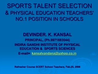SPORTS TALENT SELECTION
& PHYSICAL EDUCATION TEACHERS’
NO.1 POSITION IN SCHOOLS
DEVINDER. K. KANSAL
PRINCIPAL, (Ph.9971883044)
INDIRA GANDHI INSTITUTE OF PHYSICAL
EDUCATION & SPORTS SCIENCES
E-mail= kansalvandana@yahoo.co.in
Refresher Course SCERT School Teachers, Feb.25, 2008
 