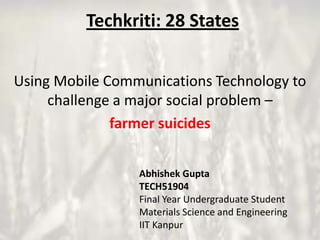 Techkriti: 28 States
Using Mobile Communications Technology to
challenge a major social problem –
farmer suicides
Abhishek Gupta
TECH51904
Final Year Undergraduate Student
Materials Science and Engineering
IIT Kanpur

 