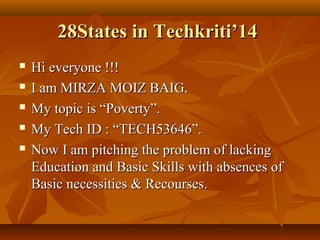 28States in Techkriti’14






Hi everyone !!!
I am MIRZA MOIZ BAIG.
My topic is “Poverty”.
My Tech ID : “TECH53646”.
Now I am pitching the problem of lacking
Education and Basic Skills with absences of
Basic necessities & Recourses.

 