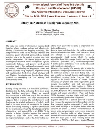 @ IJTSRD | Available Online @ www.ijtsrd.com
ISSN No: 2456
International
Research
UGC Approved International Open Access Journal
Study on Nutritious Multigrain Weaning
S.M.Patel College Of HomeScience,
Vallabh Vidyanagar
ABSTRACT
The study was on the development of weaning food
based on wheat, chickpea and ragi and adapting the
Malting, Germinating and Popping technology. The
composition was done for the physico-
nutritional quality of malted, germinated and popped
weaning mix with the control weaning mix with
similar composition. The results suggest that the
weaning foods based on wheat, chickpea and ragi are
nutritionally balanced and possess good growth
promoting quality. The traditional technologies such
as Malting, Germinating and Popping of cereals and
legumes could be easily adapted to prepared weaning
and supplementary foods from wheat, chickpea and
ragi. Malting, Germinating and Popping have a high
potential for developing low cost weaning and
supplementary foods.
INTRODUCTION
Having a baby at home is a wonderful experience.
Looking after the baby and caring for it is an even
more fulfilling experience. There are several
important stages in an infant's growth. But one of the
most important aspects, and often misunderstood
stage, is that of weaning. The introduction to solid
feeding and the gradual replacement of milk by solid
food as the main source of nutrition is the process
known as weaning. Weaning is a period of transition
for the infant during which the diet changes in term
of consistency and source (Usha et al., 2010). At six
months, a baby's digestive system has matured
enough to cope with solid food, and other
developmental changes (such as the ability to bite and
@ IJTSRD | Available Online @ www.ijtsrd.com | Volume – 1 | Issue – 5
ISSN No: 2456 - 6470 | www.ijtsrd.com | Volume
International Journal of Trend in Scientific
Research and Development (IJTSRD)
UGC Approved International Open Access Journal
Study on Nutritious Multigrain Weaning Mix
Dr. Bhavana Chauhan
S.M.Patel College Of HomeScience,
Vallabh Vidyanagar, Gujarat, India
development of weaning food
based on wheat, chickpea and ragi and adapting the
Malting, Germinating and Popping technology. The
- chemical and
nutritional quality of malted, germinated and popped
trol weaning mix with
similar composition. The results suggest that the
weaning foods based on wheat, chickpea and ragi are
nutritionally balanced and possess good growth
promoting quality. The traditional technologies such
ing of cereals and
legumes could be easily adapted to prepared weaning
and supplementary foods from wheat, chickpea and
ragi. Malting, Germinating and Popping have a high
potential for developing low cost weaning and
Having a baby at home is a wonderful experience.
Looking after the baby and caring for it is an even
more fulfilling experience. There are several
important stages in an infant's growth. But one of the
most important aspects, and often misunderstood
is that of weaning. The introduction to solid
feeding and the gradual replacement of milk by solid
food as the main source of nutrition is the process
known as weaning. Weaning is a period of transition
for the infant during which the diet changes in terms
of consistency and source (Usha et al., 2010). At six
months, a baby's digestive system has matured
enough to cope with solid food, and other
developmental changes (such as the ability to bite and
chew) mean your baby is ready to experience new
tastes and textures.
From a liquid milk-based diet, the child is gradually
introduced to semi-solid foods. Such semi
are referred to as complementary foods. A
complementary food should ideally be easily
digestible, have high energy density and low b
(Ezeji and Ojimelukwe, 1993). Between the ages of 6
8 months pureed and mashed foods can be introduced
and given from a cup or bowl.
However, the capacity of a weaning diet to meet the
protein and energy requirements of infants depends on
its nutritional quality as well as its dietary bulk. This
can be achieved through legume supplementation of
cereal-based weaning foods. However, their role
appears to be limited because of several factors
including low protein and starch digestibility, poor
mineral bioavailability and high anti
factors (Kamchan et al., 2004, Negi et al., 2001). It
has been reported that protein and thiamin (Sattar et
al., 1989, Savelkoul 1992) mineral bioavailability and
protein and starch digestibility (Preet and Punia,
2000) increased, whereas phytic acid and tannin
decreased during germination of legumes.
Legumes are known to contain lysine in a quantity
that exceeds the requirements for human but with the
low content of sulphur amino acids. Cereals, on the
other hand, are high in the sulphur amino acids but
deficient in lysine. A mutual complementation of
amino acids and consequent improvement in protein
quality is therefore achieved when legumes are
blended with cereals in the right proportions. Cereals
form the major part of most weaning mixes and
contribute to 70-80% of daily energy intake (Mahajan
Page: 184
6470 | www.ijtsrd.com | Volume - 1 | Issue – 5
Scientific
(IJTSRD)
UGC Approved International Open Access Journal
Mix
chew) mean your baby is ready to experience new
based diet, the child is gradually
solid foods. Such semi-solid foods
are referred to as complementary foods. A
complementary food should ideally be easily
digestible, have high energy density and low bulk
(Ezeji and Ojimelukwe, 1993). Between the ages of 6-
8 months pureed and mashed foods can be introduced
and given from a cup or bowl.
However, the capacity of a weaning diet to meet the
protein and energy requirements of infants depends on
al quality as well as its dietary bulk. This
can be achieved through legume supplementation of
based weaning foods. However, their role
appears to be limited because of several factors
including low protein and starch digestibility, poor
availability and high anti-nutritional
factors (Kamchan et al., 2004, Negi et al., 2001). It
has been reported that protein and thiamin (Sattar et
al., 1989, Savelkoul 1992) mineral bioavailability and
protein and starch digestibility (Preet and Punia,
0) increased, whereas phytic acid and tannin
decreased during germination of legumes.
Legumes are known to contain lysine in a quantity
that exceeds the requirements for human but with the
low content of sulphur amino acids. Cereals, on the
e high in the sulphur amino acids but
deficient in lysine. A mutual complementation of
amino acids and consequent improvement in protein
quality is therefore achieved when legumes are
blended with cereals in the right proportions. Cereals
rt of most weaning mixes and
80% of daily energy intake (Mahajan
 