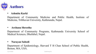 Authors
• Ashmita Karki
Department of Community Medicine and Public Health, Institute of
Medicine, Tribhuvan University, Kathmandu, Nepal.
• Archana Shrestha
Department of Community Programs, Kathmandu University School of
Medical Sciences, Dhulikhel, Nepal.
• Narayan Subedi
Department of Epidemiology, Harvard T H Chan School of Public Health,
Boston, MA, USA.
11/17/2020 Subekchaya KC 12
 