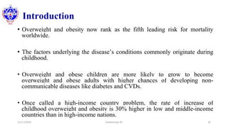 Introduction
• Overweight and obesity now rank as the fifth leading risk for mortality
worldwide.
• The factors underlying the disease’s conditions commonly originate during
childhood.
• Overweight and obese children are more likely to grow to become
overweight and obese adults with higher chances of developing non-
communicable diseases like diabetes and CVDs.
• Once called a high-income country problem, the rate of increase of
childhood overweight and obesity is 30% higher in low and middle-income
countries than in high-income nations.
11/17/2020 Subekchaya KC 16
 