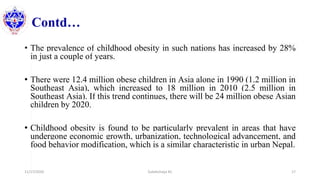Contd…
• The prevalence of childhood obesity in such nations has increased by 28%
in just a couple of years.
• There were 12.4 million obese children in Asia alone in 1990 (1.2 million in
Southeast Asia), which increased to 18 million in 2010 (2.5 million in
Southeast Asia). If this trend continues, there will be 24 million obese Asian
children by 2020.
• Childhood obesity is found to be particularly prevalent in areas that have
undergone economic growth, urbanization, technological advancement, and
food behavior modification, which is a similar characteristic in urban Nepal.
11/17/2020 Subekchaya KC 17
 