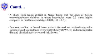 Contd…
• A study from Kaski district in Nepal found that the odds of having
overweight/obese children in urban households were 2.3 times higher
compared to rural households (p = 0.001, OR = 2.3).
• Previous studies in Nepal have mainly focused on socio-demographic
factors related to childhood overweight/obesity (OW/OB) and none reported
diet and physical activity-related risk factors.
11/17/2020 Subekchaya KC 18
 