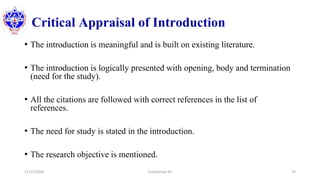 Critical Appraisal of Introduction
• The introduction is meaningful and is built on existing literature.
• The introduction is logically presented with opening, body and termination
(need for the study).
• All the citations are followed with correct references in the list of
references.
• The need for study is stated in the introduction.
• The research objective is mentioned.
11/17/2020 Subekchaya KC 19
 
