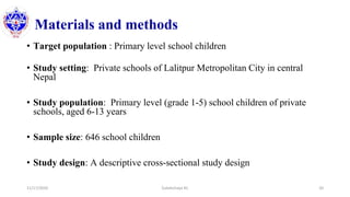 Materials and methods
• Target population : Primary level school children
• Study setting: Private schools of Lalitpur Metropolitan City in central
Nepal
• Study population: Primary level (grade 1-5) school children of private
schools, aged 6-13 years
• Sample size: 646 school children
• Study design: A descriptive cross-sectional study design
11/17/2020 Subekchaya KC 20
 