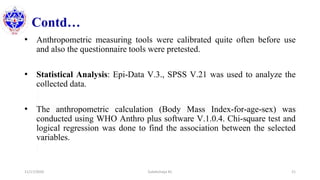 Contd…
• Anthropometric measuring tools were calibrated quite often before use
and also the questionnaire tools were pretested.
• Statistical Analysis: Epi-Data V.3., SPSS V.21 was used to analyze the
collected data.
• The anthropometric calculation (Body Mass Index-for-age-sex) was
conducted using WHO Anthro plus software V.1.0.4. Chi-square test and
logical regression was done to find the association between the selected
variables.
11/17/2020 Subekchaya KC 21
 