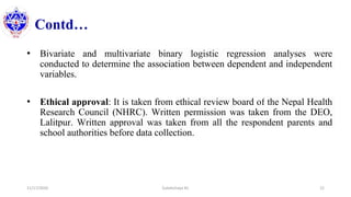 Contd…
• Bivariate and multivariate binary logistic regression analyses were
conducted to determine the association between dependent and independent
variables.
• Ethical approval: It is taken from ethical review board of the Nepal Health
Research Council (NHRC). Written permission was taken from the DEO,
Lalitpur. Written approval was taken from all the respondent parents and
school authorities before data collection.
11/17/2020 Subekchaya KC 22
 
