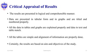 Critical Appraisal of Results
• The results are presented in logical and comprehensible manner.
• Data are presented in tabular form and in graphs and are titled and
numbered properly.
• All the data in tables and graphs are explained properly and data in text and
table match.
• All the tables are simple and alignment of information are properly done.
• Certainly, the results are based on aim and objectives of the study.
11/17/2020 Subekchaya KC 27
 
