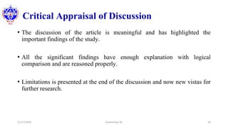 Critical Appraisal of Discussion
• The discussion of the article is meaningful and has highlighted the
important findings of the study.
• All the significant findings have enough explanation with logical
comparison and are reasoned properly.
• Limitations is presented at the end of the discussion and now new vistas for
further research.
11/17/2020 Subekchaya KC 30
 