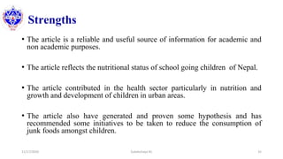 Strengths
• The article is a reliable and useful source of information for academic and
non academic purposes.
• The article reflects the nutritional status of school going children of Nepal.
• The article contributed in the health sector particularly in nutrition and
growth and development of children in urban areas.
• The article also have generated and proven some hypothesis and has
recommended some initiatives to be taken to reduce the consumption of
junk foods amongst children.
11/17/2020 Subekchaya KC 35
 