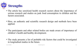 Strengths
• The article has sensitized health research sectors about the importance of
serious research and studies on junk food consumption in children and the
factors associated.
• Here, an authentic and scientific research design and methods have been
applied.
• The participants and other related bodies are made aware of importance of
children’s health and healthy development.
• The study presents a list of probable risk factors that could be investigated
in longitudinal studies in the future.
11/17/2020 Subekchaya KC 36
 