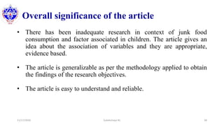 Overall significance of the article
• There has been inadequate research in context of junk food
consumption and factor associated in children. The article gives an
idea about the association of variables and they are appropriate,
evidence based.
• The article is generalizable as per the methodology applied to obtain
the findings of the research objectives.
• The article is easy to understand and reliable.
11/17/2020 Subekchaya KC 38
 