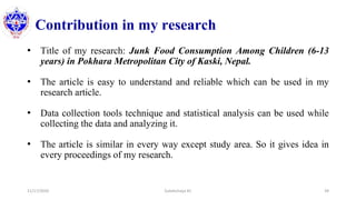 Contribution in my research
• Title of my research: Junk Food Consumption Among Children (6-13
years) in Pokhara Metropolitan City of Kaski, Nepal.
• The article is easy to understand and reliable which can be used in my
research article.
• Data collection tools technique and statistical analysis can be used while
collecting the data and analyzing it.
• The article is similar in every way except study area. So it gives idea in
every proceedings of my research.
11/17/2020 Subekchaya KC 39
 