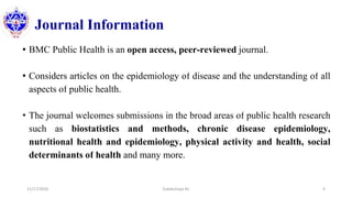 Journal Information
• BMC Public Health is an open access, peer-reviewed journal.
• Considers articles on the epidemiology of disease and the understanding of all
aspects of public health.
• The journal welcomes submissions in the broad areas of public health research
such as biostatistics and methods, chronic disease epidemiology,
nutritional health and epidemiology, physical activity and health, social
determinants of health and many more.
11/17/2020 Subekchaya KC 4
 