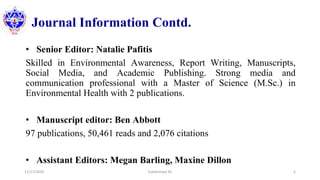 Journal Information Contd.
• Senior Editor: Natalie Pafitis
Skilled in Environmental Awareness, Report Writing, Manuscripts,
Social Media, and Academic Publishing. Strong media and
communication professional with a Master of Science (M.Sc.) in
Environmental Health with 2 publications.
• Manuscript editor: Ben Abbott
97 publications, 50,461 reads and 2,076 citations
• Assistant Editors: Megan Barling, Maxine Dillon
11/17/2020 Subekchaya KC 6
 