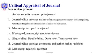 Critical Appraisal of Journal
Peer review process:
i. Author submits manuscript to journal
ii. Journal editor assesses manuscript: Independent researchers check originality,
validity and significance of manuscript to decide for publication.
iii. Manuscript accepted or rejected
iv. If accepted, manuscript sent to reviewers
v. Single-blind, Double-blind, Open peer, Transparent peer
vi. Journal editor assesses comments and author makes revisions
vii. Manuscript rejected/ accepted
11/17/2020 Subekchaya KC 8
 